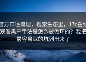 官方口径梳理，搜索生态里，17c在线观看黑产手法是怎么被做坏的？我把最容易踩的坑列出来了