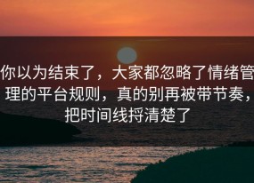 你以为结束了，大家都忽略了情绪管理的平台规则，真的别再被带节奏，把时间线捋清楚了