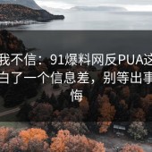 以前我不信：91爆料网反PUA这次让我明白了一个信息差，别等出事才后悔