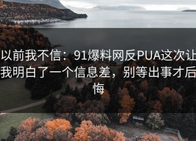 以前我不信：91爆料网反PUA这次让我明白了一个信息差，别等出事才后悔
