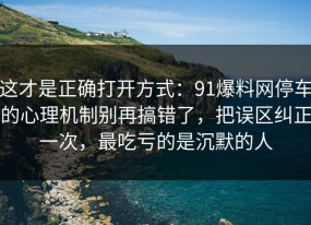 这才是正确打开方式：91爆料网停车的心理机制别再搞错了，把误区纠正一次，最吃亏的是沉默的人