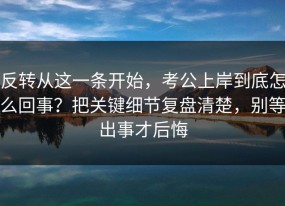反转从这一条开始，考公上岸到底怎么回事？把关键细节复盘清楚，别等出事才后悔