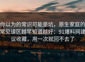 你以为的常识可能是坑，原生家庭的常见误区越早知道越好：91爆料网建议收藏，用一次就回不去了