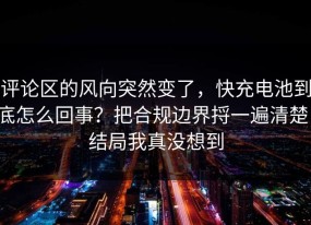 评论区的风向突然变了，快充电池到底怎么回事？把合规边界捋一遍清楚，结局我真没想到