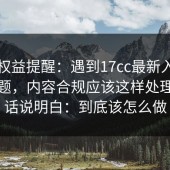 用户权益提醒：遇到17cc最新入口相关问题，内容合规应该这样处理，把话说明白：到底该怎么做