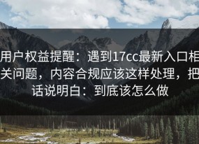 用户权益提醒：遇到17cc最新入口相关问题，内容合规应该这样处理，把话说明白：到底该怎么做