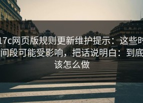 17c网页版规则更新维护提示：这些时间段可能受影响，把话说明白：到底该怎么做