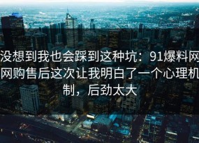 没想到我也会踩到这种坑：91爆料网网购售后这次让我明白了一个心理机制，后劲太大