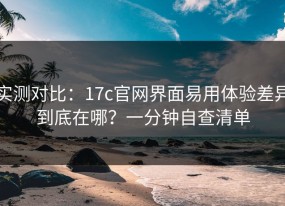 实测对比：17c官网界面易用体验差异到底在哪？一分钟自查清单