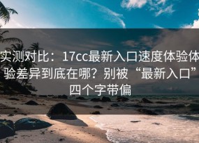 实测对比：17cc最新入口速度体验体验差异到底在哪？别被“最新入口”四个字带偏