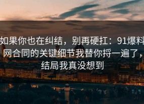 如果你也在纠结，别再硬扛：91爆料网合同的关键细节我替你捋一遍了，结局我真没想到