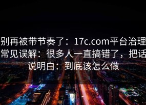 别再被带节奏了：17c.com平台治理常见误解：很多人一直搞错了，把话说明白：到底该怎么做