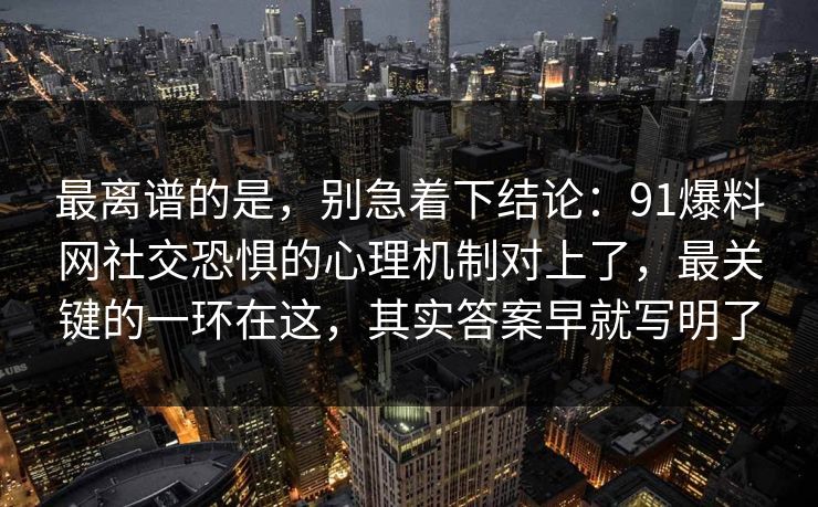 最离谱的是，别急着下结论：91爆料网社交恐惧的心理机制对上了，最关键的一环在这，其实答案早就写明了