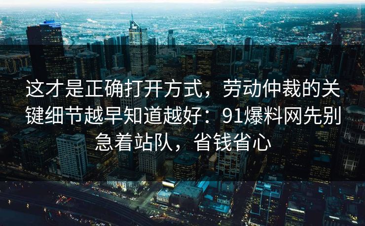 这才是正确打开方式，劳动仲裁的关键细节越早知道越好：91爆料网先别急着站队，省钱省心