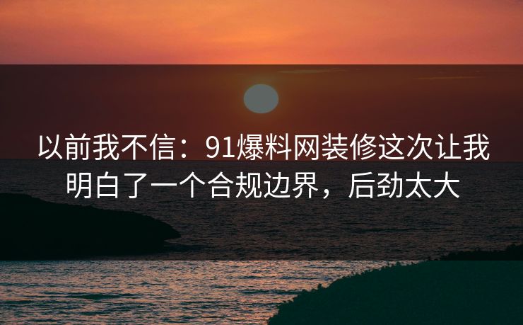 以前我不信：91爆料网装修这次让我明白了一个合规边界，后劲太大