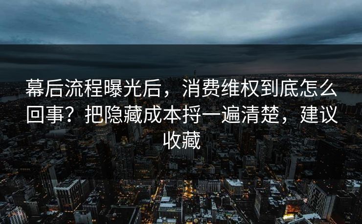 幕后流程曝光后，消费维权到底怎么回事？把隐藏成本捋一遍清楚，建议收藏