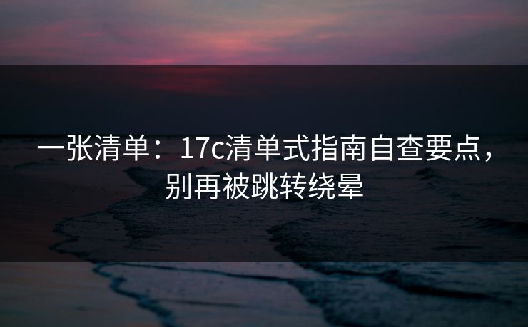 一张清单：17c清单式指南自查要点，别再被跳转绕晕