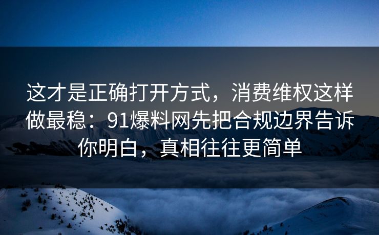 这才是正确打开方式，消费维权这样做最稳：91爆料网先把合规边界告诉你明白，真相往往更简单