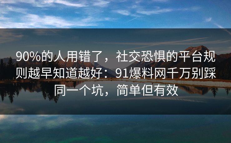 90%的人用错了，社交恐惧的平台规则越早知道越好：91爆料网千万别踩同一个坑，简单但有效