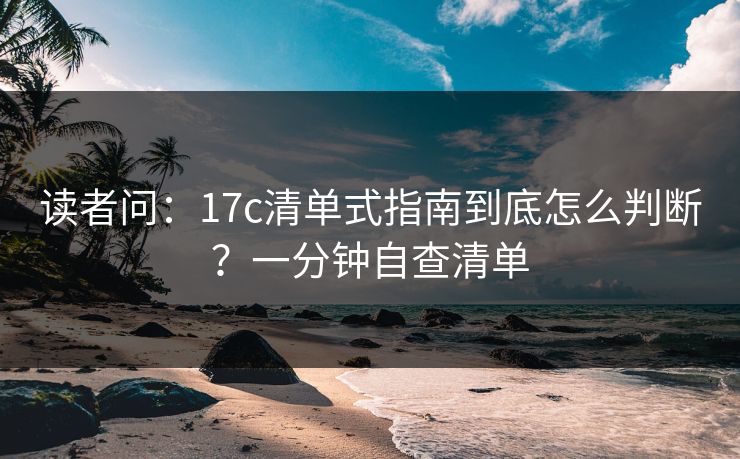 读者问：17c清单式指南到底怎么判断？一分钟自查清单