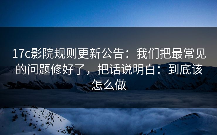 17c影院规则更新公告：我们把最常见的问题修好了，把话说明白：到底该怎么做