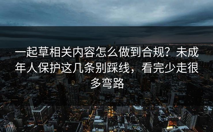一起草相关内容怎么做到合规？未成年人保护这几条别踩线，看完少走很多弯路