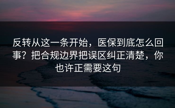 反转从这一条开始，医保到底怎么回事？把合规边界把误区纠正清楚，你也许正需要这句
