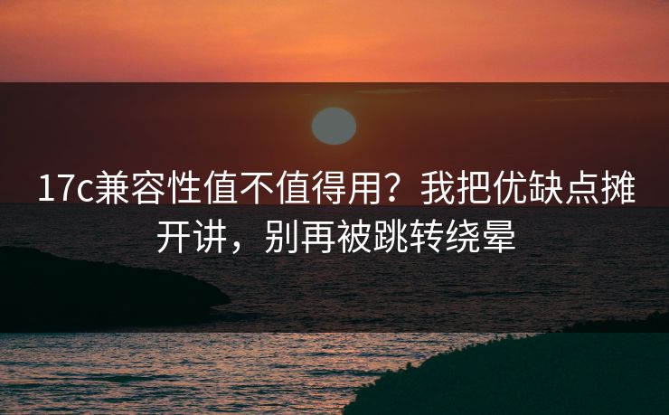 17c兼容性值不值得用？我把优缺点摊开讲，别再被跳转绕晕