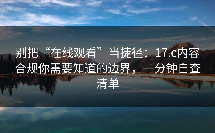 别把“在线观看”当捷径：17.c内容合规你需要知道的边界，一分钟自查清单