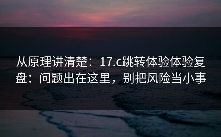 从原理讲清楚：17.c跳转体验体验复盘：问题出在这里，别把风险当小事