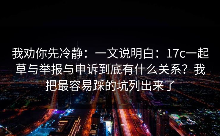 我劝你先冷静：一文说明白：17c一起草与举报与申诉到底有什么关系？我把最容易踩的坑列出来了