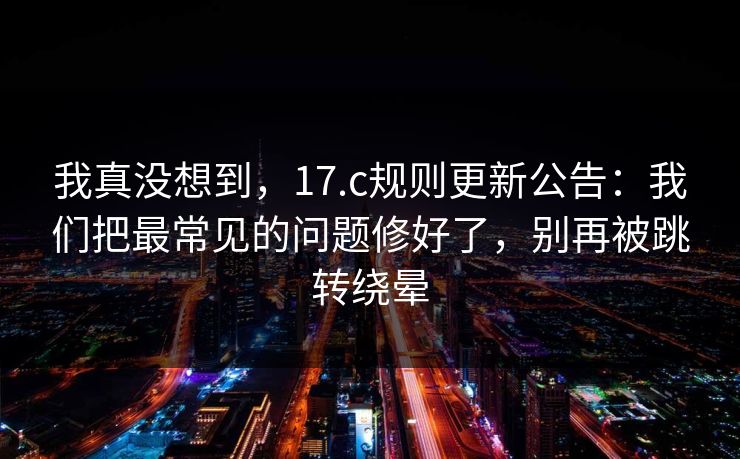 我真没想到，17.c规则更新公告：我们把最常见的问题修好了，别再被跳转绕晕