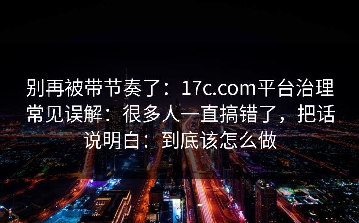 别再被带节奏了：17c.com平台治理常见误解：很多人一直搞错了，把话说明白：到底该怎么做