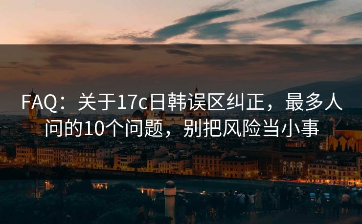 FAQ：关于17c日韩误区纠正，最多人问的10个问题，别把风险当小事
