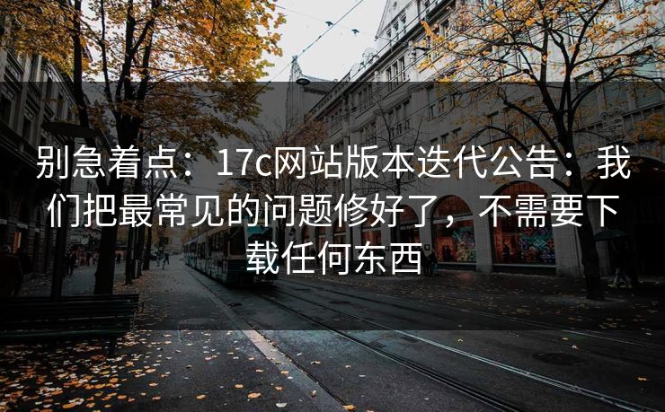 别急着点：17c网站版本迭代公告：我们把最常见的问题修好了，不需要下载任何东西