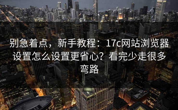 别急着点，新手教程：17c网站浏览器设置怎么设置更省心？看完少走很多弯路