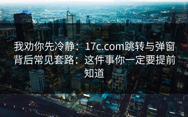 我劝你先冷静：17c.com跳转与弹窗背后常见套路：这件事你一定要提前知道