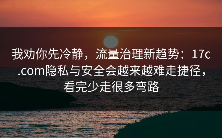 我劝你先冷静，流量治理新趋势：17c.com隐私与安全会越来越难走捷径，看完少走很多弯路