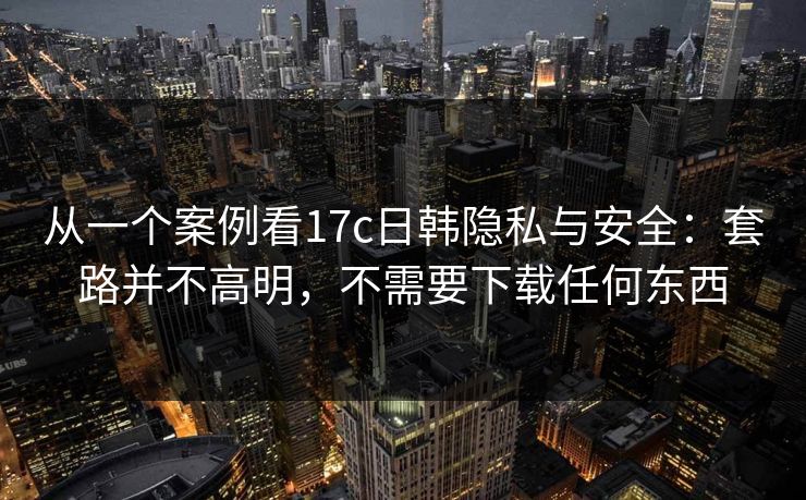 从一个案例看17c日韩隐私与安全：套路并不高明，不需要下载任何东西