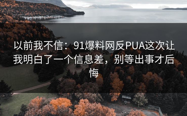 以前我不信：91爆料网反PUA这次让我明白了一个信息差，别等出事才后悔