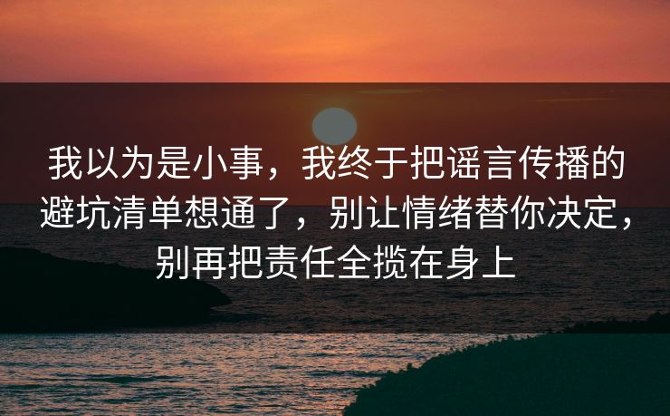我以为是小事，我终于把谣言传播的避坑清单想通了，别让情绪替你决定，别再把责任全揽在身上