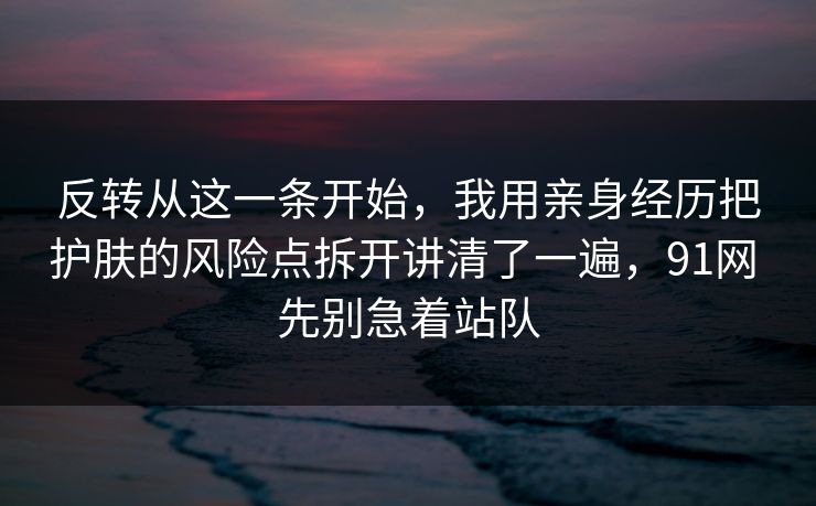 反转从这一条开始，我用亲身经历把护肤的风险点拆开讲清了一遍，91网 先别急着站队