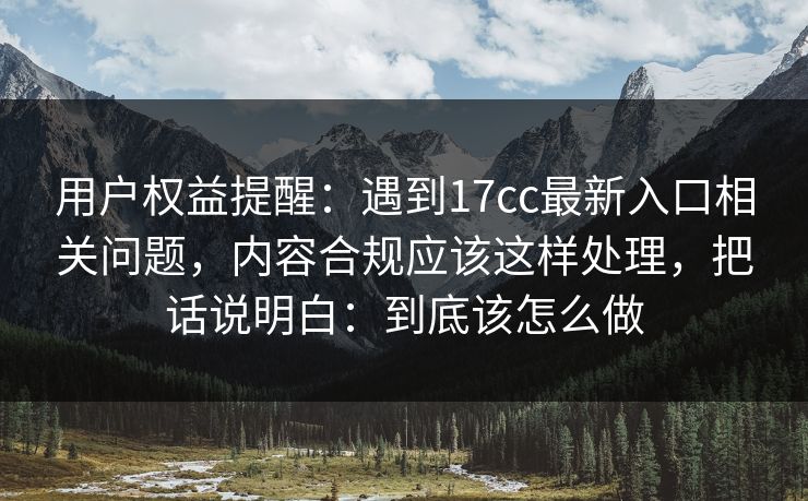 用户权益提醒：遇到17cc最新入口相关问题，内容合规应该这样处理，把话说明白：到底该怎么做