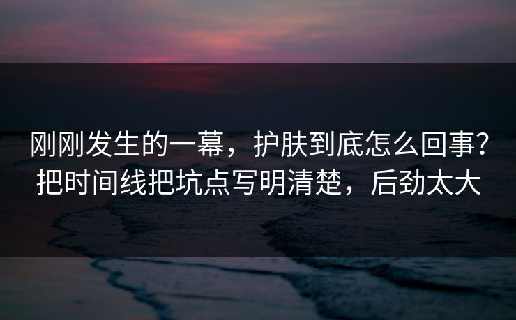 刚刚发生的一幕，护肤到底怎么回事？把时间线把坑点写明清楚，后劲太大