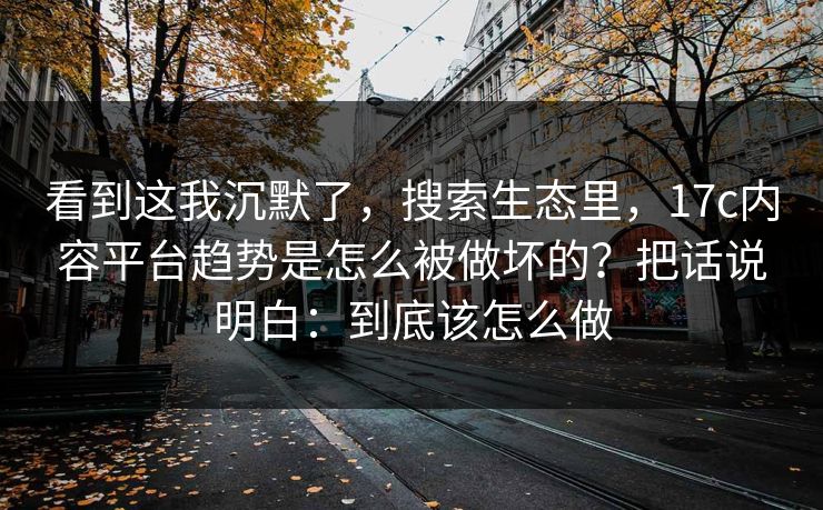 看到这我沉默了，搜索生态里，17c内容平台趋势是怎么被做坏的？把话说明白：到底该怎么做