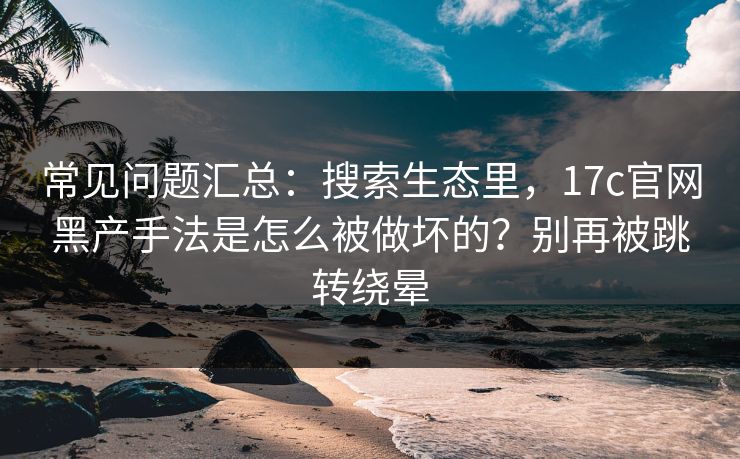 常见问题汇总：搜索生态里，17c官网黑产手法是怎么被做坏的？别再被跳转绕晕