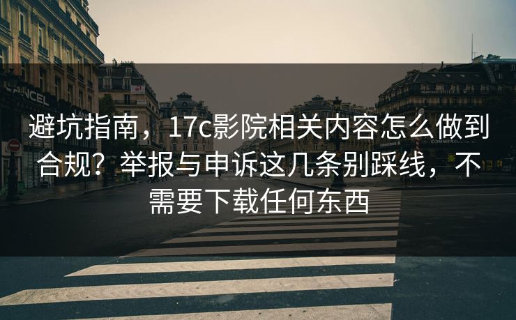 避坑指南，17c影院相关内容怎么做到合规？举报与申诉这几条别踩线，不需要下载任何东西