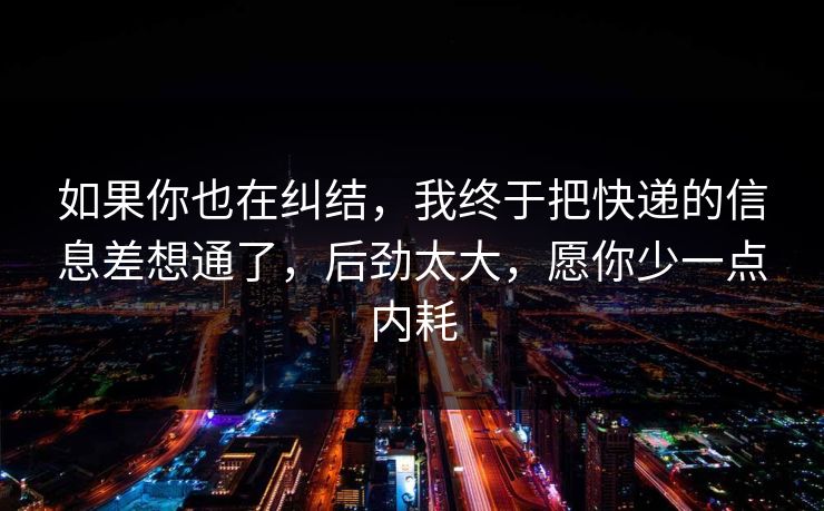 如果你也在纠结，我终于把快递的信息差想通了，后劲太大，愿你少一点内耗