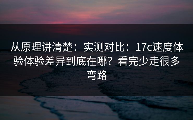 从原理讲清楚：实测对比：17c速度体验体验差异到底在哪？看完少走很多弯路