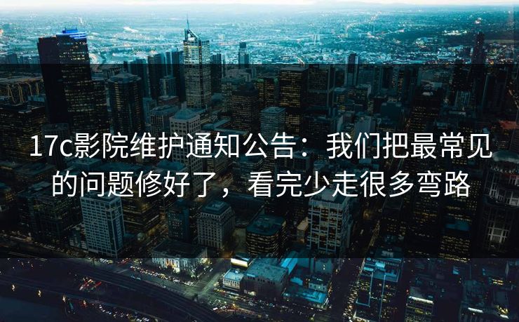 17c影院维护通知公告：我们把最常见的问题修好了，看完少走很多弯路